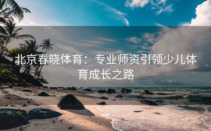 北京春晓体育：专业师资引领少儿体育成长之路