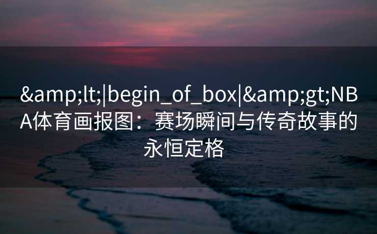 &lt;|begin_of_box|&gt;NBA体育画报图：赛场瞬间与传奇故事的永恒定格  