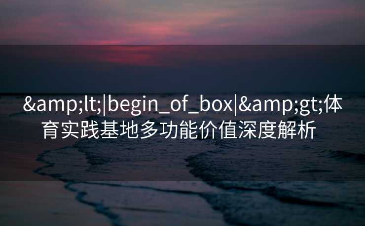 &lt;|begin_of_box|&gt;体育实践基地多功能价值深度解析  