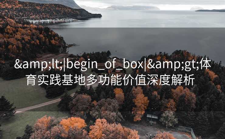 &lt;|begin_of_box|&gt;体育实践基地多功能价值深度解析  