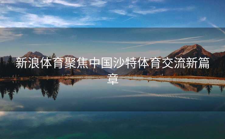 新浪体育聚焦中国沙特体育交流新篇章