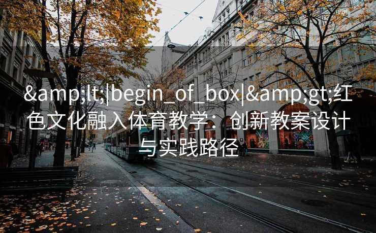 &lt;|begin_of_box|&gt;红色文化融入体育教学：创新教案设计与实践路径