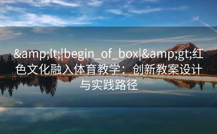 &lt;|begin_of_box|&gt;红色文化融入体育教学：创新教案设计与实践路径