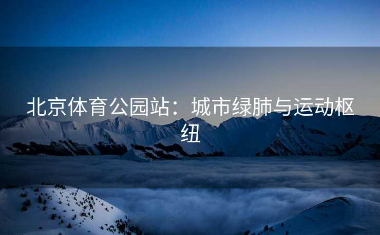 北京体育公园站：城市绿肺与运动枢纽