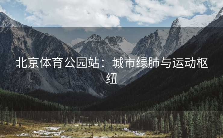 北京体育公园站：城市绿肺与运动枢纽