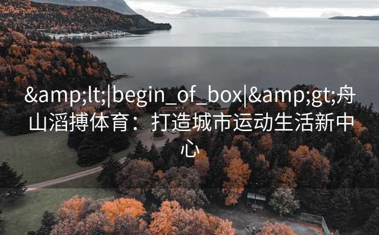 &lt;|begin_of_box|&gt;舟山滔搏体育：打造城市运动生活新中心