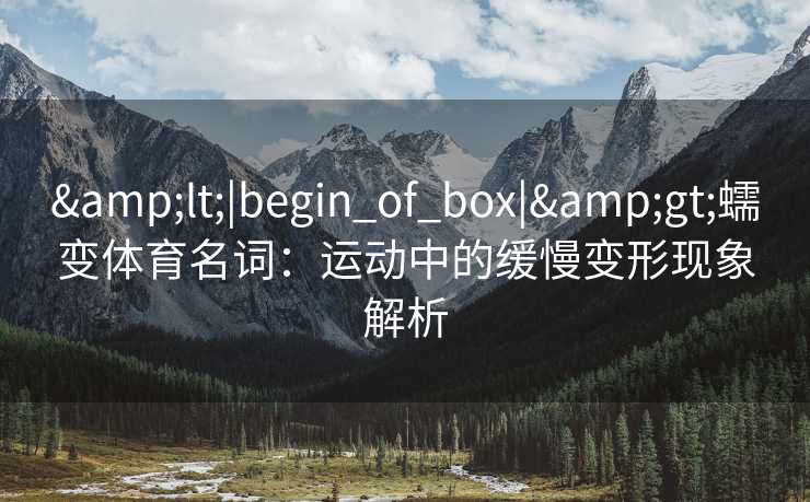 &lt;|begin_of_box|&gt;蠕变体育名词：运动中的缓慢变形现象解析