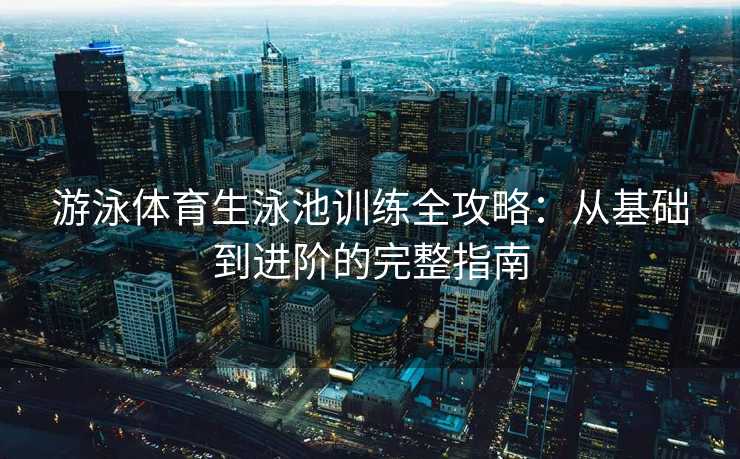 游泳体育生泳池训练全攻略:从基础到进阶的完整指南 游泳体育生泳池训练全攻略:从基础到进阶的完整指南