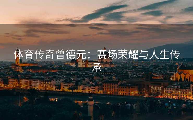 体育传奇曾德元：赛场荣耀与人生传承