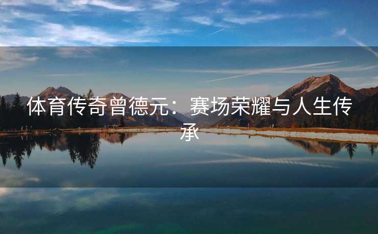 体育传奇曾德元：赛场荣耀与人生传承