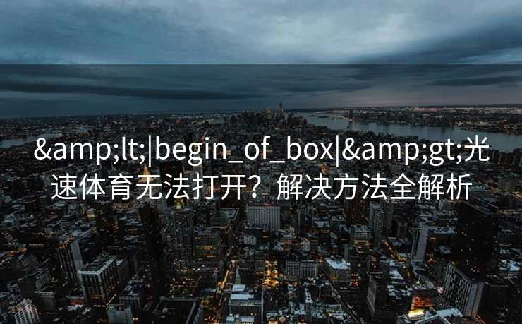 <|begin_of_box|>光速体育无法打开?解决方法全解析 <|begin_of_box|>光速体育无法打开?解决方法全解析