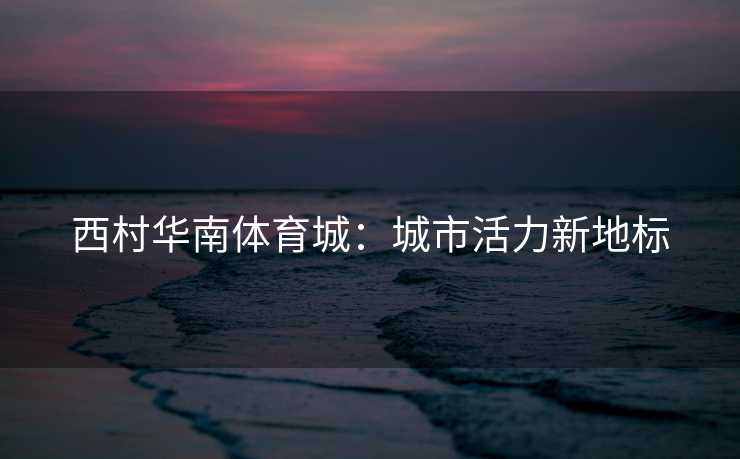 西村华南体育城：城市活力新地标