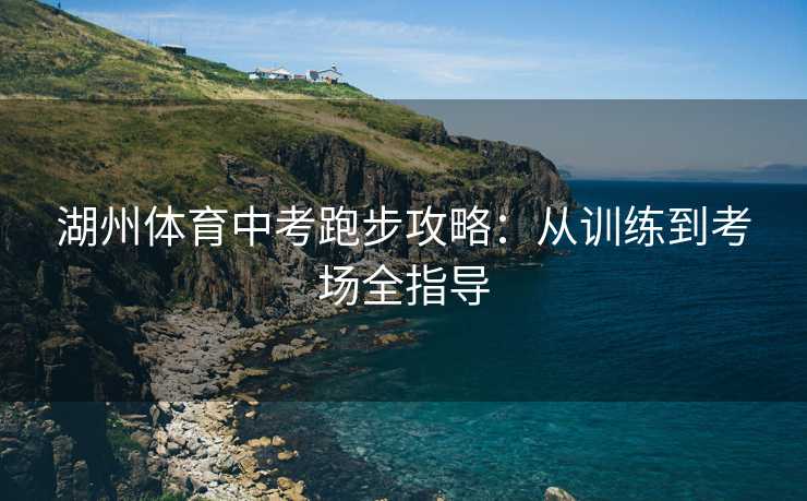 湖州体育中考跑步攻略:从训练到考场全指导 湖州体育中考跑步攻略:从训练到考场全指导
