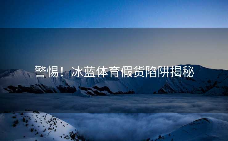 警惕!冰蓝体育假货陷阱揭秘 警惕!冰蓝体育假货陷阱揭秘
