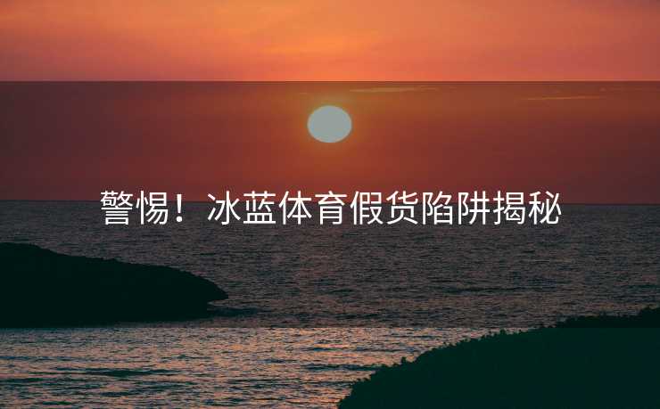 警惕!冰蓝体育假货陷阱揭秘 警惕!冰蓝体育假货陷阱揭秘