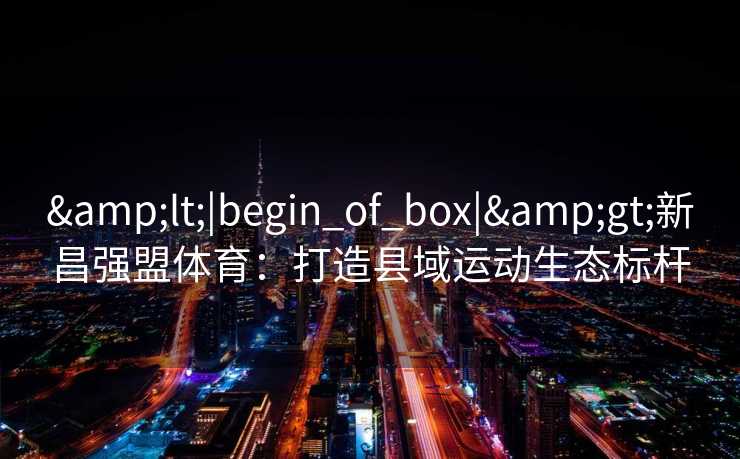 &lt;|begin_of_box|&gt;新昌强盟体育：打造县域运动生态标杆
