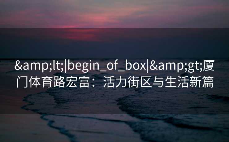 &lt;|begin_of_box|&gt;厦门体育路宏富：活力街区与生活新篇