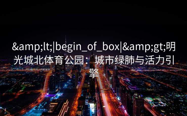 &lt;|begin_of_box|&gt;明光城北体育公园：城市绿肺与活力引擎