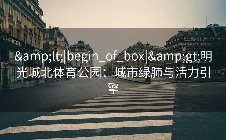 &lt;|begin_of_box|&gt;明光城北体育公园：城市绿肺与活力引擎